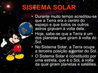 SISTEMA SOLAR Durante muito tempo acreditou-se que a Terra era o centro do espaço e que todos os outros astros giravam à volta dela. Hoje, sabe-se que a Terra é um dos planetas que giram à volta do Sol. No Sistema Solar, a Terra ocupa a terceira posição a contar do Sol. O Sistema Solar é constituído por uma estrela, que é o Sol, à volta da qual giram planetas e satélites. 