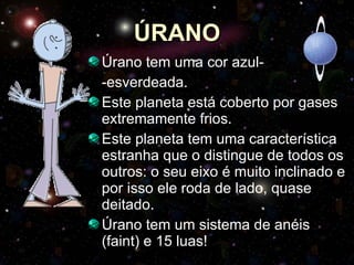 ÚRANO Úrano tem uma cor azul- -esverdeada. Este planeta está coberto por gases extremamente frios. Este planeta tem uma característica estranha que o distingue de todos os outros: o seu eixo é muito inclinado e por isso ele roda de lado, quase deitado.  Úrano tem um sistema de anéis (faint) e 15 luas! 