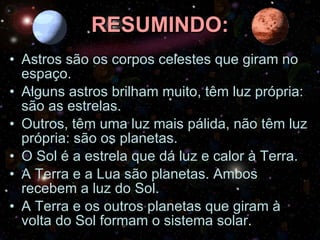 RESUMINDO: Astros são os corpos celestes que giram no espaço. Alguns astros brilham muito, têm luz própria: são as estrelas. Outros, têm uma luz mais pálida, não têm luz própria: são os planetas. O Sol é a estrela que dá luz e calor à Terra. A Terra e a Lua são planetas. Ambos recebem a luz do Sol. A Terra e os outros planetas que giram à volta do Sol formam o sistema solar. 