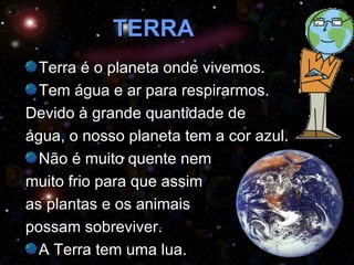 TERRA Terra é o planeta onde vivemos.  Tem água e ar para respirarmos.  Devido à grande quantidade de  água, o nosso planeta tem a cor azul. Não é muito quente nem  muito frio para que assim  as plantas e os animais  possam sobreviver. A Terra tem uma lua. 
