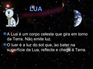 LUA A Lua é um corpo celeste que gira em torno da Terra. Não emite luz.  O luar é a luz do sol que, ao bater na superfície da Lua, reflecte e chega à Terra. 