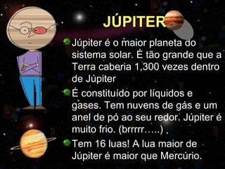 JÚPITER Júpiter é o maior planeta do sistema solar. É tão grande que a Terra caberia 1,300 vezes dentro de Júpiter É constituído por líquidos e gases. Tem nuvens de gás e um anel de pó ao seu redor. Júpiter é muito frio. (brrrrr…..) Tem 16 luas! A lua maior de Júpiter é maior que Mercúrio. 