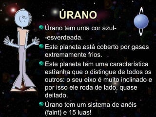 ÚRANO Úrano tem uma cor azul- -esverdeada. Este planeta está coberto por gases extremamente frios. Este planeta tem uma característica estranha que o distingue de todos os outros: o seu eixo é muito inclinado e por isso ele roda de lado, quase deitado.  Úrano tem um sistema de anéis (faint) e 15 luas! 