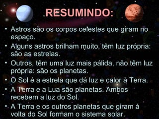 RESUMINDO: Astros são os corpos celestes que giram no espaço. Alguns astros brilham muito, têm luz própria: são as estrelas. Outros, têm uma luz mais pálida, não têm luz própria: são os planetas. O Sol é a estrela que dá luz e calor à Terra. A Terra e a Lua são planetas. Ambos recebem a luz do Sol. A Terra e os outros planetas que giram à volta do Sol formam o sistema solar. 