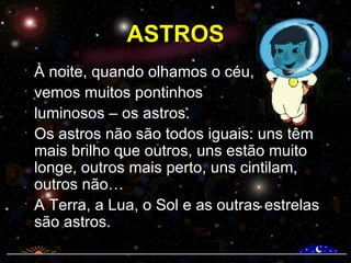 ASTROS À noite, quando olhamos o céu,  vemos muitos pontinhos  luminosos – os astros.  Os astros não são todos iguais: uns têm mais brilho que outros, uns estão muito longe, outros mais perto, uns cintilam, outros não… A Terra, a Lua, o Sol e as outras estrelas são astros. 