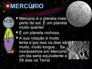 MERCÚRIO
  Mercúrio é o planeta mais
  perto do sol. É um planeta
  muito quente!
  É um planeta rochoso.
  A sua rotação é muito
  lenta e por isso os dias são
  muito, muito longos… Se
  morássemos em Mercúrio,
  um dia seria equivalente a
  59 dias na Terra!
 