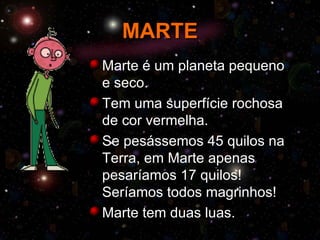 MARTE
Marte é um planeta pequeno
e seco.
Tem uma superfície rochosa
de cor vermelha.
Se pesássemos 45 quilos na
Terra, em Marte apenas
pesaríamos 17 quilos!
Seríamos todos magrinhos!
Marte tem duas luas.
 