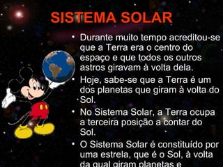 SISTEMA SOLAR
  • Durante muito tempo acreditou-se
    que a Terra era o centro do
    espaço e que todos os outros
    astros giravam à volta dela.
  • Hoje, sabe-se que a Terra é um
    dos planetas que giram à volta do
    Sol.
  • No Sistema Solar, a Terra ocupa
    a terceira posição a contar do
    Sol.
  • O Sistema Solar é constituído por
    uma estrela, que é o Sol, à volta
 