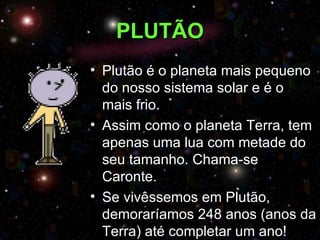 PLUTÃO
• Plutão é o planeta mais pequeno
  do nosso sistema solar e é o
  mais frio.
• Assim como o planeta Terra, tem
  apenas uma lua com metade do
  seu tamanho. Chama-se
  Caronte.
• Se vivêssemos em Plutão,
  demoraríamos 248 anos (anos da
  Terra) até completar um ano!
 