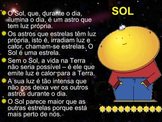 O Sol, que, durante o dia,        SOL
ilumina o dia, é um astro que
tem luz própria.
Os astros que estrelas têm luz
própria, isto é, irradiam luz e
calor, chamam-se estrelas. O
Sol é uma estrela.
Sem o Sol, a vida na Terra
não seria possível – é ele que
emite luz e calor para a Terra.
A sua luz é tão intensa que
não nos deixa ver os outros
astros durante o dia.
O Sol parece maior que as
outras estrelas porque está
mais perto de nós.
 