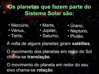 Os planetas que fazem parte do
      Sistema Solar são:

• Mercúrio,     • Marte,       • Úrano,
• Vénus,        • Júpiter,     • Neptuno,
• Terra,        • Saturno,     • Plutão.
À volta de alguns planetas giram satélites.
O movimento dos planetas em redor do Sol
chama-se translação.
         translação
O movimento do planeta em redor do seu
eixo chama-se rotação.
              rotação
 