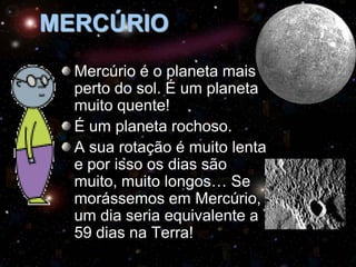MERCÚRIO
Mercúrio é o planeta mais
perto do sol. É um planeta
muito quente!
É um planeta rochoso.
A sua rotação é muito lenta
e por isso os dias são
muito, muito longos… Se
morássemos em Mercúrio,
um dia seria equivalente a
59 dias na Terra!

 