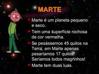 MARTE
Marte é um planeta pequeno
e seco.
Tem uma superfície rochosa
de cor vermelha.
Se pesássemos 45 quilos na
Terra, em Marte apenas
pesaríamos 17 quilos!
Seríamos todos magrinhos!
Marte tem duas luas.

 