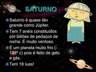 SATURNO
Saturno é quase tão
grande como Júpiter.
Tem 7 anéis constituídos
por biliões de pedaços de
rocha. É muito ventoso.
É um planeta muito frio (178º c) pois é feito de gelo
e gás.
Tem 18 luas!

 