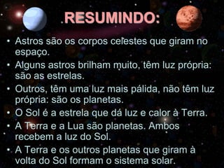 RESUMINDO:
• Astros são os corpos celestes que giram no
espaço.
• Alguns astros brilham muito, têm luz própria:
são as estrelas.
• Outros, têm uma luz mais pálida, não têm luz
própria: são os planetas.
• O Sol é a estrela que dá luz e calor à Terra.
• A Terra e a Lua são planetas. Ambos
recebem a luz do Sol.
• A Terra e os outros planetas que giram à
volta do Sol formam o sistema solar.

 