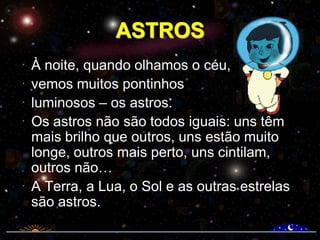 ASTROS
À noite, quando olhamos o céu,
vemos muitos pontinhos
luminosos – os astros.
Os astros não são todos iguais: uns têm
mais brilho que outros, uns estão muito
longe, outros mais perto, uns cintilam,
outros não…
A Terra, a Lua, o Sol e as outras estrelas
são astros.

 