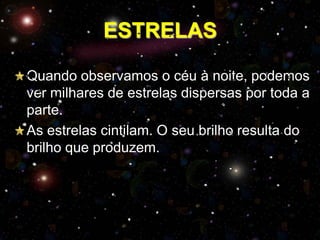 ESTRELAS
Quando observamos o céu à noite, podemos
ver milhares de estrelas dispersas por toda a
parte.
As estrelas cintilam. O seu brilho resulta do
brilho que produzem.

 