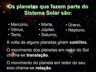 Os planetas que fazem parte do
Sistema Solar são:
• Mercúrio,
• Vénus,
• Terra,

• Marte,
• Júpiter,
• Saturno,

• Úrano,
• Neptuno,

À volta de alguns planetas giram satélites.
O movimento dos planetas em redor do Sol
chama-se translação.
O movimento do planeta em redor do seu
eixo chama-se rotação.

 