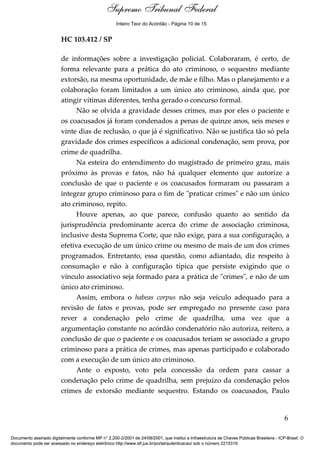 Supremo Tribunal Federal
    Voto - MIN. ROSA WEBER




                                                     Inteiro Teor do Acórdão - Página 10 de 15


                             HC 103.412 / SP

                             de informações sobre a investigação policial. Colaboraram, é certo, de
                             forma relevante para a prática do ato criminoso, o sequestro mediante
                             extorsão, na mesma oportunidade, de mãe e filho. Mas o planejamento e a
                             colaboração foram limitados a um único ato criminoso, ainda que, por
                             atingir vítimas diferentes, tenha gerado o concurso formal.
                                   Não se olvida a gravidade desses crimes, mas por eles o paciente e
                             os coacusados já foram condenados a penas de quinze anos, seis meses e
                             vinte dias de reclusão, o que já é significativo. Não se justifica tão só pela
                             gravidade dos crimes específicos a adicional condenação, sem prova, por
                             crime de quadrilha.
                                   Na esteira do entendimento do magistrado de primeiro grau, mais
                             próximo às provas e fatos, não há qualquer elemento que autorize a
                             conclusão de que o paciente e os coacusados formaram ou passaram a
                             integrar grupo criminoso para o fim de "praticar crimes" e não um único
                             ato criminoso, repito.
                                   Houve apenas, ao que parece, confusão quanto ao sentido da
                             jurisprudência predominante acerca do crime de associação criminosa,
                             inclusive desta Suprema Corte, que não exige, para a sua configuração, a
                             efetiva execução de um único crime ou mesmo de mais de um dos crimes
                             programados. Entretanto, essa questão, como adiantado, diz respeito à
                             consumação e não à configuração típica que persiste exigindo que o
                             vínculo associativo seja formado para a prática de "crimes", e não de um
                             único ato criminoso.
                                   Assim, embora o habeas corpus não seja veículo adequado para a
                             revisão de fatos e provas, pode ser empregado no presente caso para
                             rever a condenação pelo crime de quadrilha, uma vez que a
                             argumentação constante no acórdão condenatório não autoriza, reitero, a
                             conclusão de que o paciente e os coacusados teriam se associado a grupo
                             criminoso para a prática de crimes, mas apenas participado e colaborado
                             com a execução de um único ato criminoso.
                                   Ante o exposto, voto pela concessão da ordem para cassar a
                             condenação pelo crime de quadrilha, sem prejuízo da condenação pelos
                             crimes de extorsão mediante sequestro. Estando os coacusados, Paulo


                                                                                                                                            6

Documento assinado digitalmente conforme MP n° 2.200-2/2001 de 24/08/2001, que institui a Infraestrutura de Chaves Públicas Brasileira - ICP-Brasil. O
documento pode ser acessado no endereço eletrônico http://www.stf.jus.br/portal/autenticacao/ sob o número 2215319.
 