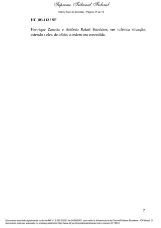 Supremo Tribunal Federal
    Voto - MIN. ROSA WEBER




                                                     Inteiro Teor do Acórdão - Página 11 de 15


                             HC 103.412 / SP

                             Henrique Zanatta e Antônio Rafael Stanfaker, em idêntica situação,
                             estendo a eles, de ofício, a ordem ora concedida.




                                                                                                                                            7

Documento assinado digitalmente conforme MP n° 2.200-2/2001 de 24/08/2001, que institui a Infraestrutura de Chaves Públicas Brasileira - ICP-Brasil. O
documento pode ser acessado no endereço eletrônico http://www.stf.jus.br/portal/autenticacao/ sob o número 2215319.
 