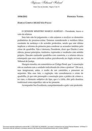 Supremo Tribunal Federal
    Voto - MIN. MARCO AURÉLIO




                                                     Inteiro Teor do Acórdão - Página 13 de 15




                                19/06/2012                                                                        PRIMEIRA TURMA


                                HABEAS CORPUS 103.412 SÃO PAULO



                                     O SENHOR MINISTRO MARCO AURÉLIO – Presidente, louvo o
                                voto da relatora.
                                     Sem fato não há julgamento, e não estamos a revolver os elementos
                                probatórios do processo-crime. Estamos considerando a moldura fática
                                constante da sentença e do acórdão proferidos, sendo que este último
                                implicou a reforma da primeira para condenar os acusados também pelo
                                crime de quadrilha. Não é demasia, Presidente, dizer que Direito é uma
                                ciência, possui princípios, institutos, expressões e vocábulos com sentido
                                próprio. Descabe confundir quadrilha com coautoria, e a relatora deixou
                                estampado que essa confusão acabou prevalecendo no órgão revisor, no
                                Tribunal de Justiça.
                                     Hungria ressalta, em comentários ao Código Penal, que "a associação
                                não se coaduna com a unidade individuada do crime a praticar". Dir-se-á,
                                mas imaginaram, antes, o roubo de um caminhão; e passaram ao
                                sequestro. Mas esse fato, a cogitação, não consubstancia o crime de
                                quadrilha, já que este pressupõe a associação para a prática de crimes e,
                                no caso, o elemento subjetivo do tipo, que é o dolo, dito pela doutrina
                                tradicional como específico, não se fez presente.
                                     Acompanho Sua Excelência, cumprimentando-a pelo voto proferido.




Documento assinado digitalmente conforme MP n° 2.200-2/2001 de 24/08/2001, que institui a Infraestrutura de Chaves Públicas Brasileira - ICP-Brasil. O
documento pode ser acessado no endereço eletrônico http://www.stf.jus.br/portal/autenticacao/ sob o número 2482457.
 