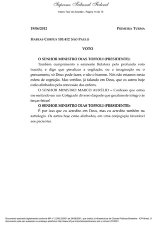 Supremo Tribunal Federal
    Voto - MIN. DIAS TOFFOLI




                                                     Inteiro Teor do Acórdão - Página 14 de 15




                               19/06/2012                                                                         PRIMEIRA TURMA


                               HABEAS CORPUS 103.412 SÃO PAULO

                                                                              VOTO

                                    O SENHOR MINISTRO DIAS TOFFOLI (PRESIDENTE):
                                    Também cumprimento a eminente Relatora pelo profundo voto
                               trazido, e digo que penalizar a cogitação, ou a imaginação ou o
                               pensamento, só Deus pode fazer, e não o homem. Nós não estamos nesta
                               esfera de cognição. Mas verifico, já falando em Deus, que os astros hoje
                               estão alinhados pela concessão das ordens.
                                    O SENHOR MINISTRO MARCO AURÉLIO – Confesso que estou
                               me sentindo em um Colegiado diverso daquele que geralmente integro às
                               terças-feiras!
                                    O SENHOR MINISTRO DIAS TOFFOLI (PRESIDENTE):
                                    É por isso que eu acredito em Deus, mas eu acredito também na
                               astrologia. Os astros hoje estão alinhados, em uma conjugação favorável
                               aos pacientes.




Documento assinado digitalmente conforme MP n° 2.200-2/2001 de 24/08/2001, que institui a Infraestrutura de Chaves Públicas Brasileira - ICP-Brasil. O
documento pode ser acessado no endereço eletrônico http://www.stf.jus.br/portal/autenticacao/ sob o número 2519001.
 