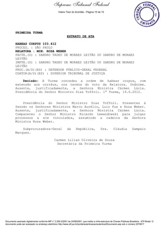 Supremo Tribunal Federal
    Decisão de Julgamento




                                                      Inteiro Teor do Acórdão - Página 15 de 15




                            PRIMEIRA TURMA
                                                              EXTRATO DE ATA

                            HABEAS CORPUS 103.412
                            PROCED. : SÃO PAULO
                            RELATORA : MIN. ROSA WEBER
                            PACTE.(S) : SANDRO TADEU DE MORAES LEITÃO OU SANDRO DE MORAES
                            LEITÃO
                            IMPTE.(S) : SANDRO TADEU DE MORAES LEITÃO OU SANDRO DE MORAES
                            LEITÃO
                            PROC.(A/S)(ES) : DEFENSOR PÚBLICO-GERAL FEDERAL
                            COATOR(A/S)(ES) : SUPERIOR TRIBUNAL DE JUSTIÇA

                                Decisão: A Turma concedeu a ordem de habeas corpus, com
                            extensão aos corréus, nos termos do voto da Relatora. Unânime.
                            Ausente, justificadamente, a Senhora Ministra Cármen Lúcia.
                            Presidência do Senhor Ministro Dias Toffoli. 1ª Turma, 19.6.2012.


                                Presidência do Senhor Ministro Dias Toffoli. Presentes à
                            Sessão os Senhores Ministros Marco Aurélio, Luiz Fux e Rosa Weber.
                            Ausente, justificadamente, a Senhora Ministra Cármen Lúcia.
                            Compareceu o Senhor Ministro Ricardo Lewandowski para julgar
                            processos a ele vinculados, assumindo a cadeira da Senhora
                            Ministra Rosa Weber.

                                Subprocuradora-Geral          da        República,               Dra.         Cláudia            Sampaio
                            Marques.

                                                 Carmen Lilian Oliveira de Souza
                                                   Secretária da Primeira Turma




Documento assinado digitalmente conforme MP n° 2.200-2/2001 de 24/08/2001, que institui a Infra-estrutura de Chaves Públicas Brasileira - ICP-Brasil. O
documento pode ser acessado no endereço eletrônico http://www.stf.jus.br/portal/autenticacao/autenticarDocumento.asp sob o número 2270817
 