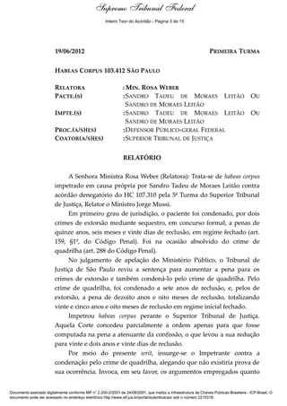 Supremo Tribunal Federal
    Relatório




                                                      Inteiro Teor do Acórdão - Página 3 de 15




                         19/06/2012                                                                               PRIMEIRA TURMA


                         HABEAS CORPUS 103.412 SÃO PAULO

                         RELATORA                               : MIN. ROSA WEBER
                         PACTE.(S)                              : SANDRO TADEU DE MORAES LEITÃO                                          OU
                                                                  SANDRO DE MORAES LEITÃO
                         IMPTE.(S)                              : SANDRO TADEU DE MORAES LEITÃO                                          OU
                                                                  SANDRO DE MORAES LEITÃO
                         PROC.(A/S)(ES)                         : DEFENSOR PÚBLICO-GERAL FEDERAL
                         COATOR(A/S)(ES)                        : SUPERIOR TRIBUNAL DE JUSTIÇA


                                                                RELATÓRIO

                              A Senhora Ministra Rosa Weber (Relatora): Trata-se de habeas corpus
                         impetrado em causa própria por Sandro Tadeu de Moraes Leitão contra
                         acórdão denegatório do HC 107.310 pela 5ª Turma do Superior Tribunal
                         de Justiça, Relator o Ministro Jorge Mussi.
                              Em primeiro grau de jurisdição, o paciente foi condenado, por dois
                         crimes de extorsão mediante sequestro, em concurso formal, a penas de
                         quinze anos, seis meses e vinte dias de reclusão, em regime fechado (art.
                         159, §1º, do Código Penal). Foi na ocasião absolvido do crime de
                         quadrilha (art. 288 do Código Penal).
                              No julgamento de apelação do Ministério Público, o Tribunal de
                         Justiça de São Paulo reviu a sentença para aumentar a pena para os
                         crimes de extorsão e também condená-lo pelo crime de quadrilha. Pelo
                         crime de quadrilha, foi condenado a sete anos de reclusão, e, pelos de
                         extorsão, a pena de dezoito anos e oito meses de reclusão, totalizando
                         vinte e cinco anos e oito meses de reclusão em regime inicial fechado.
                              Impetrou habeas corpus perante o Superior Tribunal de Justiça.
                         Aquela Corte concedeu parcialmente a ordem apenas para que fosse
                         computada na pena a atenuante da confissão, o que levou a sua redução
                         para vinte e dois anos e vinte dias de reclusão.
                              Por meio do presente writ, insurge-se o Impetrante contra a
                         condenação pelo crime de quadrilha, alegando que não existiria prova de
                         sua ocorrência. Invoca, em seu favor, os argumentos empregados quanto


Documento assinado digitalmente conforme MP n° 2.200-2/2001 de 24/08/2001, que institui a Infraestrutura de Chaves Públicas Brasileira - ICP-Brasil. O
documento pode ser acessado no endereço eletrônico http://www.stf.jus.br/portal/autenticacao/ sob o número 2215318.
 