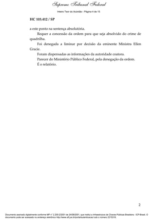 Supremo Tribunal Federal
    Relatório




                                                      Inteiro Teor do Acórdão - Página 4 de 15


                         HC 103.412 / SP

                         a este ponto na sentença absolutória.
                              Requer a concessão da ordem para que seja absolvido do crime de
                         quadrilha.
                              Foi denegada a liminar por decisão da eminente Ministra Ellen
                         Gracie.
                              Foram dispensadas as informações da autoridade coatora.
                              Parecer do Ministério Público Federal, pela denegação da ordem.
                              É o relatório.




                                                                                                                                            2

Documento assinado digitalmente conforme MP n° 2.200-2/2001 de 24/08/2001, que institui a Infraestrutura de Chaves Públicas Brasileira - ICP-Brasil. O
documento pode ser acessado no endereço eletrônico http://www.stf.jus.br/portal/autenticacao/ sob o número 2215318.
 