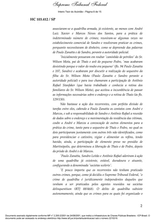 Supremo Tribunal Federal
    Voto - MIN. ROSA WEBER




                                                      Inteiro Teor do Acórdão - Página 6 de 15


                             HC 103.412 / SP

                                                 associaram-se a quadrilha armada, já existente, ao menos com André
                                                 Luiz Xavier e Marcos Neves dos Santos, para a prática de
                                                 indeterminado número de crimes; reuniram-se algumas vezes no
                                                 estabelecimento comercial de Sandro e resolveram praticar os crimes,
                                                 porquanto necessitavam de dinheiro, como se depreende das palavras
                                                 de Paulo Zanatta e de Sandro, perante a autoridade policial.
                                                       'Inicialmente pensaram em roubar 'caminhão de petróleo' do Sr.
                                                 Wilson Mota, pai de Thaís e avô do pequeno Pedro, 'mas acabaram
                                                 desistindo porque o valor do roubo era pequeno' (fls. 94 Paulo Zanatta
                                                 e 107, Sandro) e acabaram por discutir a realização do sequestro da
                                                 filha do Sr. Wilson Mota (Paulo Zanatta e Sandro perante a
                                                 autoridade policial) e para isso chamaram a participação de Antônio
                                                 Rafael Stanfaker (que havia trabalhado e conhecia a rotina dos
                                                 familiares do Sr. Wilson Mota), que aceitou a incumbência de passar
                                                 as informações necessárias sobre o endereço e a rotina de Thaís (às fls.
                                                 129/130).
                                                       Não bastasse a ação dos recorrentes, com perfeita divisão de
                                                 tarefas entre eles, cabendo a Paulo Zanatta os contatos com André e
                                                 Marcos, e sob a responsabilidade de Sandro e Antônio Rafael a reunião
                                                 de dados sobre o endereço e a movimentação da residência das vítimas,
                                                 coube a André e Marcos a convocação de outros elementos para a
                                                 prática do crime, tanto para o sequestro de Thaís e Pedro, no qual os
                                                 dois participaram juntamente com outros três não identificados, como
                                                 para providenciar o cativeiro, vigiar e alimentar os reféns, tendo
                                                 havido, ainda, a participação de elemento preso no presídio de
                                                 Martinópolis, que determinou a liberação de Thaís e de Pedro, depois
                                                 da prisão de André e de Marcos.
                                                       'Paulo Zanatta, Sandro Leitão e Antônio Rafael aderiram à ação
                                                 de uma quadrilha já existente, estável, duradoura e atuante,
                                                 configurando a denominada 'societas sceleris'.
                                                       'E pouco importa que os recorrentes não tenham praticado
                                                 outros crimes, porque, como já decidiu o Supremo Tribunal Federal, 'o
                                                 crime de quadrilha é juridicamente independentes daqueles que
                                                 venham a ser praticados pelos agentes reunidos na societas
                                                 delinquentium (RTJ 88/468). O delito de quadrilha subsiste
                                                 autonomamente, ainda que os crimes para os quais foi organizado o


                                                                                                                                            2

Documento assinado digitalmente conforme MP n° 2.200-2/2001 de 24/08/2001, que institui a Infraestrutura de Chaves Públicas Brasileira - ICP-Brasil. O
documento pode ser acessado no endereço eletrônico http://www.stf.jus.br/portal/autenticacao/ sob o número 2215319.
 