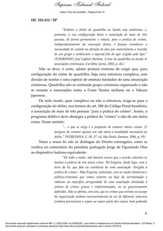 Supremo Tribunal Federal
    Voto - MIN. ROSA WEBER




                                                      Inteiro Teor do Acórdão - Página 8 de 15


                             HC 103.412 / SP

                                                       "Embora o delito de quadrilha ou bando seja autônomo, e,
                                                 portanto, à sua configuração baste a associação de mais de três
                                                 pessoas, de forma permanente e estável, para a prática de crimes,
                                                 independentemente da concreção destes, é forçoso reconhecer a
                                                 necessidade de cautela na aferição de atos que materializem a reunião
                                                 de um grupo e evidenciem o especial fim de agir exigido pelo tipo."
                                                 (TOURINHO, José Lafaieti Barbosa. Crime de quadrilha ou bando &
                                                 associações criminosas. Curitiba: Juruá, 2003, p. 45.)
                                  Não se deve, é certo, adotar postura extrema de exigir que, para
                             configuração do crime de quadrilha, haja uma estrutura complexa, com
                             divisão de tarefas e uma espécie de estatuto fundador de uma associação
                             criminosa. Quadrilha não se confunde grupo criminoso organizado e não
                             se resume a associações como a Costa Nostra siciliana ou a Yakuza
                             japonesa.
                                  De todo modo, quer complexa ou não a estrutura, exige-se para a
                             configuração do delito, nos termos do art. 288 do Código Penal brasileiro,
                             a associação de mais de três pessoas "para a prática de crimes". Assim, o
                             programa delitivo deve abranger a prática de "crimes" e não de um único
                             crime. Nesse sentido:
                                                        "... o que se exige é o propósito de cometer vários crimes. O
                                                 desígnio de cometer apenas um não daria a tonalidade necessária ao
                                                 delito." (NORONHA, E. M. 17. ed. São Paulo: Saraiva, 1986, p. 91)
                                  Nisso a nossa lei não se distingue do Direito estrangeiro, como se
                             verifica no comentário do penalista português Jorge de Figueiredo Dias
                             ao dispositivo lusitano equivalente:
                                                        "De todo o modo, não bastará nunca que o acordo colectivo se
                                                 destine à prática de um único crime. Tal brigaria, desde logo, com a
                                                 letra da lei, que fala na existência de uma associação 'dirigida à
                                                 prática de crimes'. Mas brigaria, sobretudo, com as razões históricas e
                                                 político-criminais que vimos estarem na base da incriminação e
                                                 radicam na específica perigosidade de uma associação destinada à
                                                 prática de crimes graves e indeterminados, ou só genericamente
                                                 definidos. Não se afirma, com isto, que os crimes que entram no escopo
                                                 da organização tenham necessariamente de ser de diferente natureza
                                                 (embora porventura o sejam na maior parte dos casos), bem podendo


                                                                                                                                            4

Documento assinado digitalmente conforme MP n° 2.200-2/2001 de 24/08/2001, que institui a Infraestrutura de Chaves Públicas Brasileira - ICP-Brasil. O
documento pode ser acessado no endereço eletrônico http://www.stf.jus.br/portal/autenticacao/ sob o número 2215319.
 