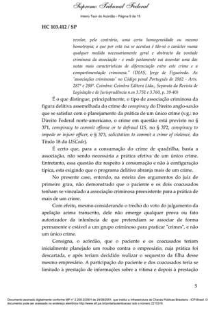 Supremo Tribunal Federal
    Voto - MIN. ROSA WEBER




                                                      Inteiro Teor do Acórdão - Página 9 de 15


                             HC 103.412 / SP

                                                 revelar, pelo contrário, uma certa homogeneidade ou mesmo
                                                 homotropia; o que por esta via se acentua é tão-só o carácter numa
                                                 qualquer medida necessariamente geral e abstracto da vontade
                                                 criminosa da associação - e onde justamente vai assentar uma das
                                                 notas mais características de diferenciação entre este crime e a
                                                 compartimentação criminosa." (DIAS, Jorge de Figueiredo. As
                                                 'associações criminosas' no Código penal Português de 1982 - Arts.
                                                 287º e 288º. Coimbra: Coimbra Editora Ltda., Separata da Revista de
                                                 Legislação e de Jurisprudência n.os 3.751 e 3.760, p. 39-40)
                                   É o que distingue, principalmente, o tipo de associação criminosa da
                             figura delitiva assemelhada do crime de conspiracy do Direito anglo-saxão
                             que se satisfaz com o planejamento da prática de um único crime (v.g.: no
                             Direito Federal norte-americano, o crime em questão está previsto no §
                             371, conspiracy to commit offense or to defraud US, no § 372, conspiracy to
                             impede or injure officer, e § 373, solicitation to commit a crime of violence, do
                             Título 18 do USCode).
                                   É certo que, para a consumação do crime de quadrilha, basta a
                             associação, não sendo necessária a prática efetiva de um único crime.
                             Entretanto, essa questão diz respeito à consumação e não à configuração
                             típica, esta exigindo que o programa delitivo abranja mais de um crime.
                                   No presente caso, entendo, na esteira dos argumentos do juiz de
                             primeiro grau, não demonstrado que o paciente e os dois coacusados
                             tenham se vinculado a associação criminosa preexistente para a prática de
                             mais de um crime.
                                   Com efeito, mesmo considerando o trecho do voto do julgamento da
                             apelação acima transcrito, dele não emerge qualquer prova ou fato
                             autorizador da inferência de que pretendiam se associar de forma
                             permanente e estável a um grupo criminoso para praticar "crimes", e não
                             um único crime.
                                   Consigna, o acórdão, que o paciente e os coacusados teriam
                             inicialmente planejado um roubo contra o empresário, cuja prática foi
                             descartada, e após teriam decidido realizar o sequestro da filha desse
                             mesmo empresário. A participação do paciente e dos coacusados teria se
                             limitado à prestação de informações sobre a vítima e depois à prestação


                                                                                                                                            5

Documento assinado digitalmente conforme MP n° 2.200-2/2001 de 24/08/2001, que institui a Infraestrutura de Chaves Públicas Brasileira - ICP-Brasil. O
documento pode ser acessado no endereço eletrônico http://www.stf.jus.br/portal/autenticacao/ sob o número 2215319.
 