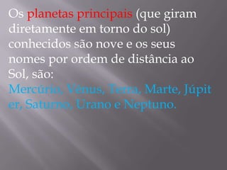 Os planetas principais (que giram
diretamente em torno do sol)
conhecidos são nove e os seus
nomes por ordem de distância ao
Sol, são:
Mercúrio, Vénus, Terra, Marte, Júpit
er, Saturno, Urano e Neptuno.