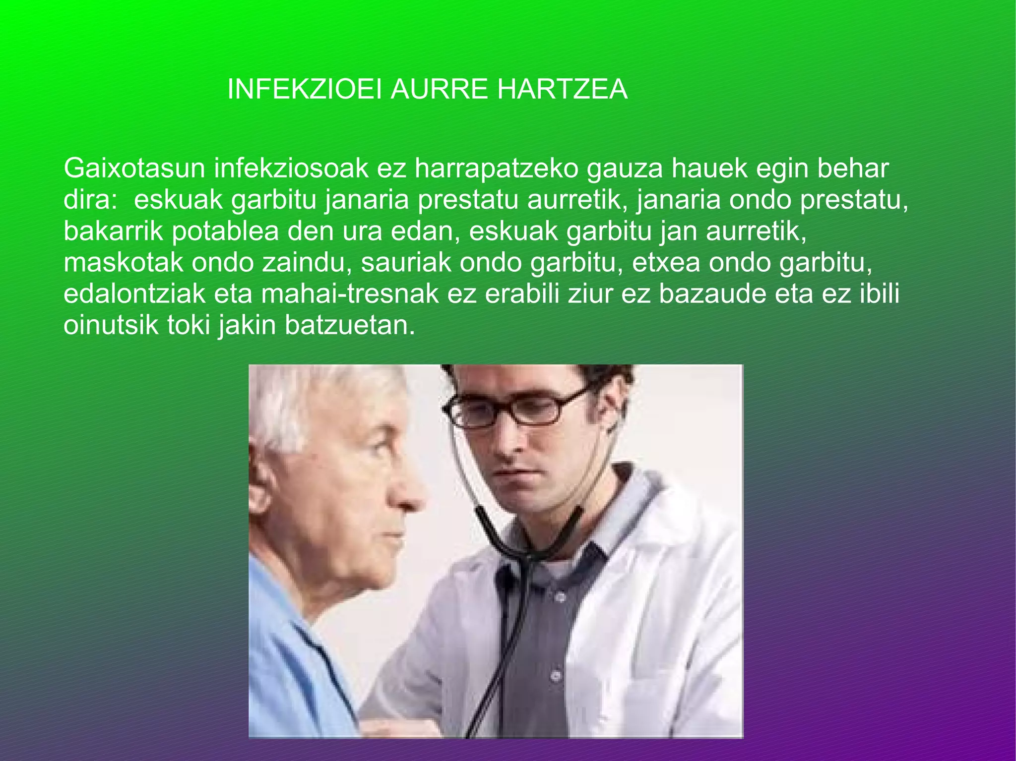 INFEKZIOEI AURRE HARTZEA Gaixotasun infekziosoak ez harrapatzeko gauza hauek egin behar dira:  eskuak garbitu janaria prestatu aurretik, janaria ondo prestatu, bakarrik potablea den ura edan, eskuak garbitu jan aurretik, maskotak ondo zaindu, sauriak ondo garbitu, etxea ondo garbitu, edalontziak eta mahai-tresnak ez erabili ziur ez bazaude eta ez ibili oinutsik toki jakin batzuetan. 