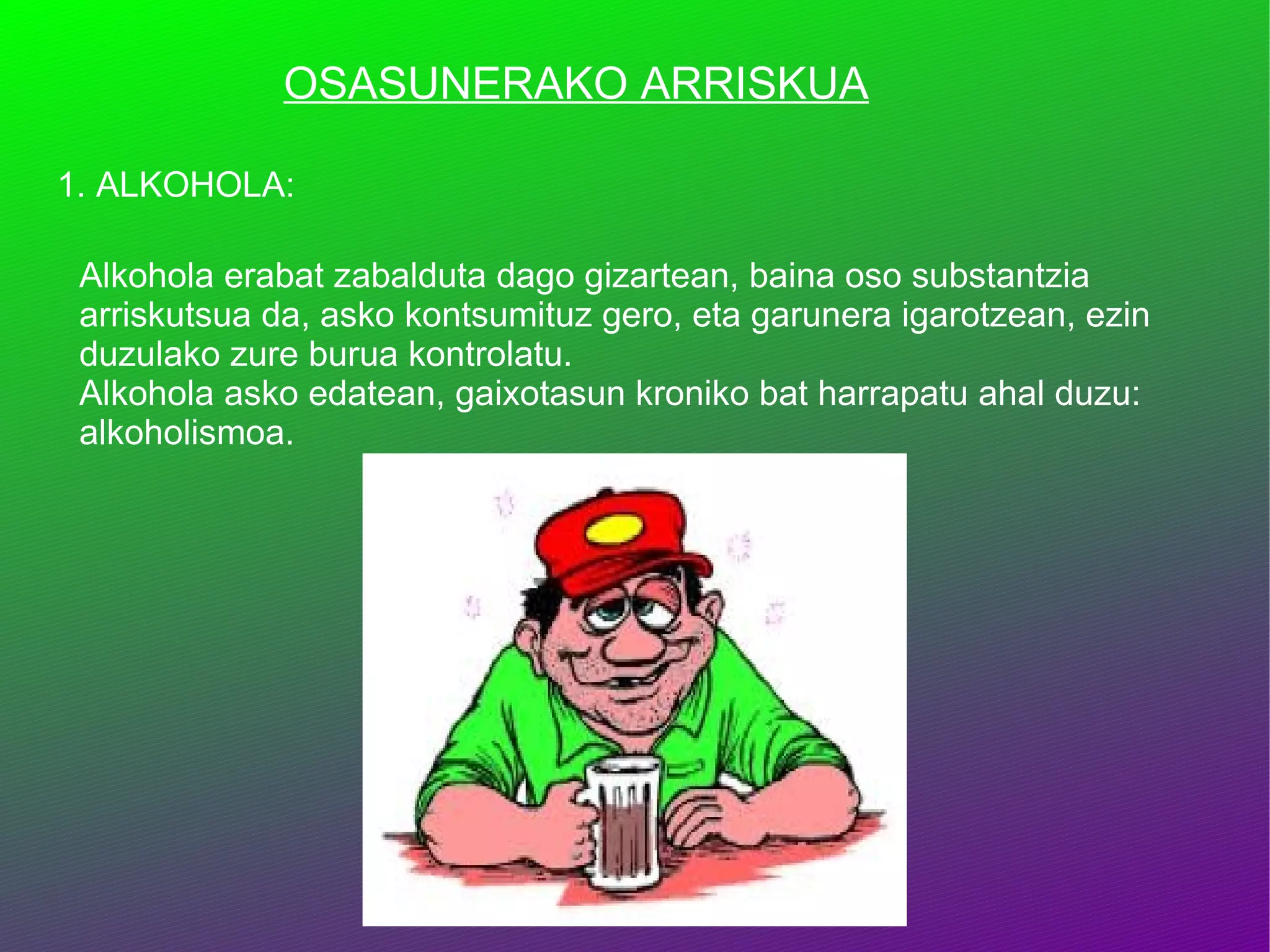 OSASUNERAKO ARRISKUA 1. ALKOHOLA: Alkohola erabat zabalduta dago gizartean, baina oso substantzia arriskutsua da, asko kontsumituz gero, eta garunera igarotzean, ezin duzulako zure burua kontrolatu.  Alkohola asko edatean, gaixotasun kroniko bat harrapatu ahal duzu: alkoholismoa. 