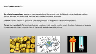 GIRO-ERASO FISIKOAK
Erradiazio ionizatzaileak: Materiaren egitura aldatzeko gai den energia mota da. Naturala zein artifiziala izan daiteke
jatorriz, adibidez: izpi ultramoreak, naturalak; eta hondakin nuklearrak, artifizialak.
Zaratak: Hirietan ematen da gehienbat. Entzumen galera eta lo eta portaera nahasteak eragin ditzake.
Tenperatura-aldaketak: Tenperatura altuak eta hezetasun maila handiak heriotza eragin dezakete. Hezetasunak gorputza
hoztea eragozten du eta muturreko hotzak eta beroak, lesioak ere eragiten dituzte.
 