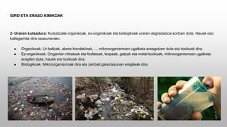 GIRO ETA ERASO KIMIKOAK
2- Uraren kutsadura: Kutsatzaile organikoak, ez-organikoak eta biologikoek uraren degradazioa sortzen dute. Hauek oso
kaltegarriak dira osasunerako.
● Organikoak. Ur beltzak, abere-hondakinak, … mikroorganismoen ugalketa areagotzen dute eta toxikoak dira.
● Ez-organikoak. Ongarrien nitratoak eta fosfatoak, koipeak, gatzak eta metal toxikoak, mikroorganismoen ugalketa
eragiten dute, hauek ere toxikoak dira.
● Biologikoak. Mikroorganismoak dira eta zenbait gaixotasunen eragileak dira.
 