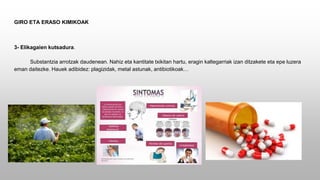 GIRO ETA ERASO KIMIKOAK
3- Elikagaien kutsadura.
Substantzia arrotzak daudenean. Nahiz eta kantitate txikitan hartu, eragin kaltegarriak izan ditzakete eta epe luzera
eman daitezke. Hauek adibidez: plagizidak, metal astunak, antibiotikoak…
 