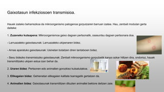Gaixotasun infekziosoen transmisioa.
Hauek izateko beharrezkoa da mikroorganismo patogenoa gorputzaren barruan izatea. Hau, zenbait modutan gerta
daiteke:
1. Zuzeneko kutsapena: Mikroorganismoa gaixo dagoen pertsonatik, osasuntsu dagoen pertsonara doa.
- Larruazaleko gaixotasunak: Larruazaleko ukipenaren bidez.
- Arnas aparatuko gaixotasunak: Usinetan botatzen diren tantatxoen bidez.
- Sexu bidezko transmisiozko gaixotasunak: Zenbait mikroorganismo gorputzetik kanpo azkar hiltzen dira, ondorioz, hauek
transmititzeko ukipen estua izan behar da.
2. Uraren bidez: Pertsonen edo animalien gorozkiez kutsatutakoa.
3. Elikagaien bidez: Gehienetan elikagaien kalitate txarragatik gertatzen da.
4. Animalien bidez: Gaixotasunak transmititzen dituzten animaliei bektore deitzen zaie.
 