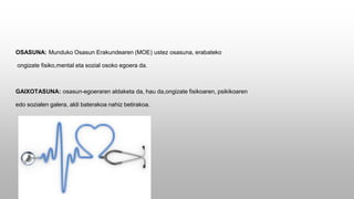 OSASUNA: Munduko Osasun Erakundearen (MOE) ustez osasuna, erabateko
ongizate fisiko,mental eta sozial osoko egoera da.
GAIXOTASUNA: osasun-egoeraren aldaketa da, hau da,ongizate fisikoaren, psikikoaren
edo sozialen galera, aldi baterakoa nahiz betirakoa.
 