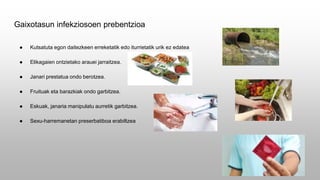 Gaixotasun infekziosoen prebentzioa
● Kutsatuta egon daitezkeen erreketatik edo iturrietatik urik ez edatea
● Elikagaien ontzietako arauei jarraitzea.
● Janari prestatua ondo berotzea.
● Fruituak eta barazkiak ondo garbitzea.
● Eskuak, janaria manipulatu aurretik garbitzea.
● Sexu-harremanetan preserbatiboa erabiltzea
 