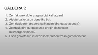 GALDERAK:
1. Zer faktorek dute eragina bizi kalitatean?
2. Aipatu gaixotasun genetiko bat.
3. Zer irizpideren arabera sailkatzen dira gaixotasunak?
4. Zeintzuk dira gu gaixotzea eragin dezaketen
mikroorganismoak?
5. Esan gaixotasun infekziosoak prebenitzeko gomendio bat.
 
