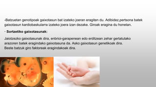 -Batzuetan genotipoak gaixotasun bat izateko joeran eragiten du. Adibidez,pertsona batek
gaixotasun kardiobaskularra izateko joera izan dezake. Giroak eragina du honetan.
· Sortzetiko gaixotasunak:
Jaiotzezko gaixotasunak dira, enbrioi-garapenean edo erditzean zehar gertatutako
arazoren batek eragindako gaixotasuna da. Asko gaixotasun genetikoak dira.
Beste batzuk giro faktoreak eragindakoak dira.
 