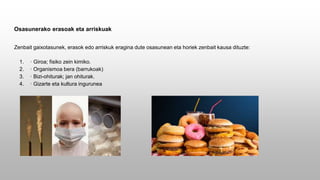 Osasunerako erasoak eta arriskuak
Zenbait gaixotasunek, erasok edo arriskuk eragina dute osasunean eta horiek zenbait kausa dituzte:
1. · Giroa; fisiko zein kimiko.
2. · Organismoa bera (barrukoak)
3. · Bizi-ohiturak; jan ohiturak.
4. · Gizarte eta kultura ingurunea
 