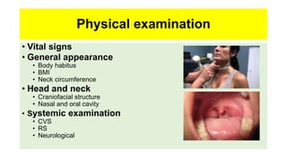 Physical examination
• Vital signs
• General appearance
• Body habitus
• BMI
• Neck circumference
• Head and neck
• Craniofacial structure
• Nasal and oral cavity
• Systemic examination
• CVS
• RS
• Neurological
 