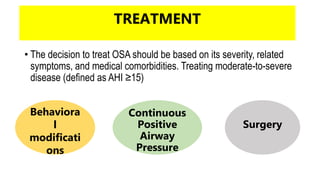 TREATMENT
• The decision to treat OSA should be based on its severity, related
symptoms, and medical comorbidities. Treating moderate-to-severe
disease (defined as AHI ≥15)
Behaviora
l
modificati
ons
Continuous
Positive
Airway
Pressure
Surgery
 