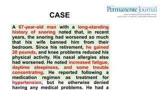 CASE
A 67-year-old man with a long-standing
history of snoring noted that, in recent
years, the snoring had worsened so much
that his wife banned him from their
bedroom. Since his retirement, he gained
20 pounds, and knee problems reduced his
physical activity. His nasal allergies also
had worsened. He noted increased fatigue,
daytime sleepiness, and some trouble
concentrating. He reported following a
medication regimen as treatment for
hypertension, but he otherwise denied
having any medical problems. He had a
 