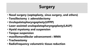 Surgery
• Nasal surgery (septoplasty, sinus surgery, and others)
• Tonsillectomy ± adenoidectomy
• Uvulopalatopharyngoplasty(UPPP)
• Laser-assisted uvulopalatopharyngoplasty(LAUP)
• Hyoid myotomy and suspension
• Tongue suspension
• maxillomandibular advancement : MMA
• Tracheostomy
• Radiofrequency volumetric tissue reduction
 