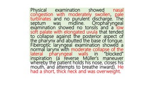Physical examination showed nasal
congestion with moderately swollen, pale
turbinates and no purulent discharge. The
septum was midline. Oropharyngeal
examination showed no tonsils and a low
soft palate with elongated uvula that tended
to collapse against the posterior aspect of
the pharynx and abutted the base of tongue.
Fiberoptic laryngeal examination showed a
normal larynx with moderate collapse of the
lateral pharyngeal walls in “blocked”
inspiration (a reverse Müller's maneuver
whereby the patient holds his nose, closes his
mouth, and attempts to breathe inward). He
had a short, thick neck and was overweight.
 