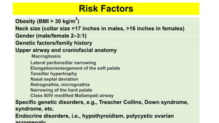 Risk Factors
Obesity (BMI > 30 kg/m
2
)
Neck size (collar size >17 inches in males, >16 inches in females)
Gender (male/female 2–3:1)
Genetic factors/family history
Upper airway and craniofacial anatomy
Macroglossia
Lateral peritonsillar narrowing
Elongation/enlargement of the soft palate
Tonsillar hypertrophy
Nasal septal deviation
Retrognathia, micrognathia
Narrowing of the hard palate
Class III/IV modified Mallampati airway
Specific genetic disorders, e.g., Treacher Collins, Down syndrome,
syndrome, etc.
Endocrine disorders, i.e., hypothyroidism, polycystic ovarian
 